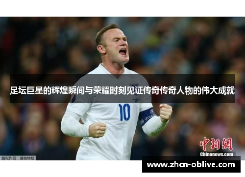 足坛巨星的辉煌瞬间与荣耀时刻见证传奇传奇人物的伟大成就