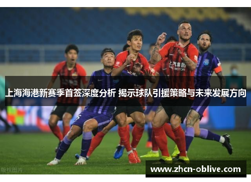 上海海港新赛季首签深度分析 揭示球队引援策略与未来发展方向