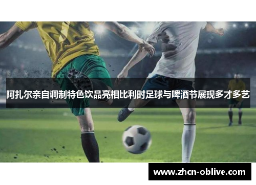 阿扎尔亲自调制特色饮品亮相比利时足球与啤酒节展现多才多艺